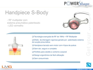 Get
your
Shape
EUNSUNG GLOBAL CORP.
Get
your
Shape
 Tecnologia avançada de RF de 1MHz + RF Multipolar
 Efeito de drenagem vigorosa gerado por patenteado sistema
de sucção pneumática
 Handpiece lacrado sem motor com 4 tipos de pulsos
 Sem dor, seguro e completo
 Perfeito para celulite e contorno corporal
 Design ergonômico de fácil utilização
 Sem consumíveis
Handpiece S-Body
- RF multipolar com
sistema pneumático patenteado
- LED vermelho
 