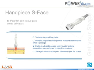 Get
your
Shape
EUNSUNG GLOBAL CORP.
 Tratamento para lifting facial
 Ponteira pequena bipolar permite realizar tratamento dos
olhos e pescoço
 Efeito de vibração gerado pelo inovador sistema
pneumático que melhora a circulação e o edema .
 Drenagem linfática facial por 4 diferentes tipos de pulsos
Handpiece S-Face
Bi-Polar RF com vácuo para
áreas delicadas
Get
your
Shape
 