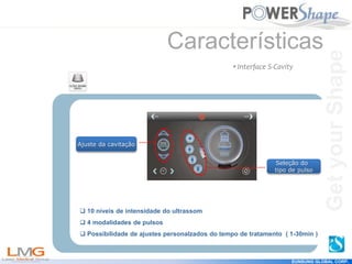 Get
your
Shape
EUNSUNG GLOBAL CORP.
Características
Ajuste da cavitação
Seleção do
tipo de pulso
• Interface S-Cavity
 10 níveis de intensidade do ultrassom
 4 modalidades de pulsos
 Possibilidade de ajustes personalzados do tempo de tratamento ( 1-30min )
Get
your
Shape
 
