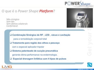 Get
your
Shape
EUNSUNG GLOBAL CORP.
Get
your
Shape
 Combinação Sinérgica de RF , LED , vácuo e cavitação
para a remodelação corporal total
 Tratamento para região dos olhos e pescoço
com o especial aplicador tripolar
 Sistema patenteado de sucção pneumática
gerando ótima performance na endermologia .
 Especial drenagem linfática com 4 tipos de pulsos
O que é o Power Shape Platform?
Não cirúrgico
Sem dor
Sem efeitos colaterais
Confortável
 