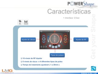 Get
your
Shape
EUNSUNG GLOBAL CORP.
Características
• Interface S-Face
Ajuste do vácuo Ajuste da RF
Tipos de pulsos
 10 níveis de RF bipolar
 5 níveis de vácuo e 4 diferentes tipos de pulso
 Tempo de tratamento ajustável ( 1 a 30min )
Get
your
Shape
 