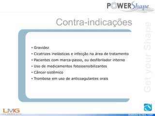 Get
your
Shape
EUNSUNG GLOBAL CORP.
Contra-indicações
• Gravidez
• Cicatrizes inelásticas e infecção na área de tratamento
• Pacientes com marca-passo, ou desfibrilador interno
• Uso de medicamentos fotossensibilizantes
• Câncer sistêmico
• Trombose em uso de anticoagulantes orais
Get
your
Shape
 