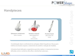 Get
your
Shape
EUNSUNG GLOBAL CORP.
Handpieces
•Combinação ideal e confortável da cavitação, Rádio frequência e Vácuo para
melhora da silueta corporal , tratamento da celulite e redução de medidas.
•Ponteira facial delicada e ergonômica permite realizar o tratamento de áreas
delicadas como o contorno dos olhos , bochechas e pescoço .
Ponteira corporal
-1Mhz Multipolar RF
-Vácuo
-LED vermelho
Ponteira facial
-2Mhz Bipolar RF
-Vácuo
Ultrassom cavitacional
-36Khz Cavitation
Get
your
Shape
 