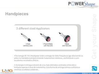 Get
your
Shape
EUNSUNG GLOBAL CORP.
Handpieces
•Tecnologia RF Tri e Multipolar onde a energia da rádio frequência age alternando os
pólos no handpiece proporcionando tratamentos indolores , confortáveis e com
excelentes resultados clínicos .
• A energia é entregue através de 3 ou mais eletrodos centrados entre eles e
limitados apenas à área de tratamento. Esta forma de entrega otimiza a eficácia e
minimiza os efeitos colaterais .
Get
your
Shape
 