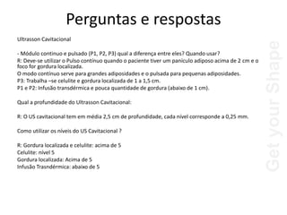 Get
your
Shape
Perguntas e respostas
Ultrasson Cavitacional
- Módulo continuo e pulsado (P1, P2, P3) qual a diferença entre eles? Quando usar?
R: Deve-se utilizar o Pulso contínuo quando o paciente tiver um panículo adiposo acima de 2 cm e o
foco for gordura localizada.
O modo contínuo serve para grandes adiposidades e o pulsada para pequenas adiposidades.
P3: Trabalha –se celulite e gordura localizada de 1 a 1,5 cm.
P1 e P2: Infusão transdérmica e pouca quantidade de gordura (abaixo de 1 cm).
Qual a profundidade do Ultrasson Cavitacional:
R: O US cavitacional tem em média 2,5 cm de profundidade, cada nível corresponde a 0,25 mm.
Como utilizar os níveis do US Cavitacional ?
R: Gordura localizada e celulite: acima de 5
Celulite: nível 5
Gordura localizada: Acima de 5
Infusão Trasndérmica: abaixo de 5
 