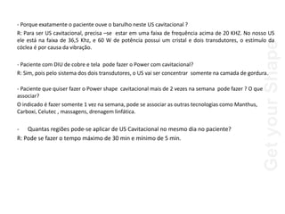 Get
your
Shape
- Porque exatamente o paciente ouve o barulho neste US cavitacional ?
R: Para ser US cavitacional, precisa –se estar em uma faixa de frequência acima de 20 KHZ. No nosso US
ele está na faixa de 36,5 Khz, e 60 W de potência possui um cristal e dois transdutores, o estímulo da
cóclea é por causa da vibração.
- Paciente com DIU de cobre e tela pode fazer o Power com cavitacional?
R: Sim, pois pelo sistema dos dois transdutores, o US vai ser concentrar somente na camada de gordura.
- Paciente que quiser fazer o Power shape cavitacional mais de 2 vezes na semana pode fazer ? O que
associar?
O indicado é fazer somente 1 vez na semana, pode se associar as outras tecnologias como Manthus,
Carboxi, Celutec , massagens, drenagem linfática.
- Quantas regiões pode-se aplicar de US Cavitacional no mesmo dia no paciente?
R: Pode se fazer o tempo máximo de 30 min e mínimo de 5 min.
 