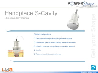 Get
your
Shape
EUNSUNG GLOBAL CORP.
 36Khz de frequência
 Efeito cavitacional poderoso por geradores duplos
 4 diferentes tipos de pulsos de fácil operação e manejo
 Indicador luminoso no handpiece ( operação segura )
 Indolor
 Tratamentos rápidos e duradouros
Handpiece S-Cavity
Ultrassom Cavitacional
Get
your
Shape
 