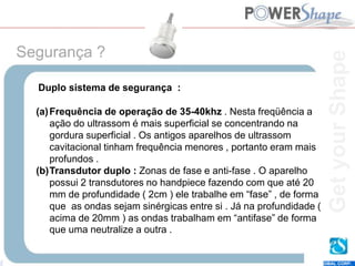 Get
your
Shape
EUNSUNG GLOBAL CORP.
Duplo sistema de segurança :
(a)Frequência de operação de 35-40khz . Nesta freqüência a
ação do ultrassom é mais superficial se concentrando na
gordura superficial . Os antigos aparelhos de ultrassom
cavitacional tinham frequência menores , portanto eram mais
profundos .
(b)Transdutor duplo : Zonas de fase e anti-fase . O aparelho
possui 2 transdutores no handpiece fazendo com que até 20
mm de profundidade ( 2cm ) ele trabalhe em “fase” , de forma
que as ondas sejam sinérgicas entre si . Já na profundidade (
acima de 20mm ) as ondas trabalham em “antifase” de forma
que uma neutralize a outra .
Segurança ?
Get
your
Shape
 