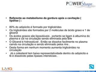 Get
your
Shape
EUNSUNG GLOBAL CORP.
• Referente ao metabolismo da gordura após a cavitação (
lipólise ) :
• 80% do adipócito é formado por triglicérides
• Os triglicérides são formados por 2 moléculas de ácido graxo e 1 de
glicerol
• Os ácidos graxos são liposolúveis , portanto se ligam à albumina do
plasma e cai na circulação sendo eliminada pela Bile
• O Glicerol é hidrosolúvel . Então se dissolve facilmente no plasma
caindo na circulação e sendo eliminado pelos rins .
• Desta forma em nenhum momento aumenta triglicérides na
circulação
• Já o colesterol tem baixa representatividade dentro do adipócito e
tb é dissolvido pelas lípases intersticiais .
 