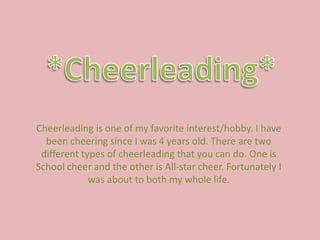 *Cheerleading* Cheerleading is one of my favorite interest/hobby. I have been cheering since I was 4 years old. There are two different types of cheerleading that you can do. One is School cheer and the other is All-star cheer. Fortunately I was about to both my whole life.   