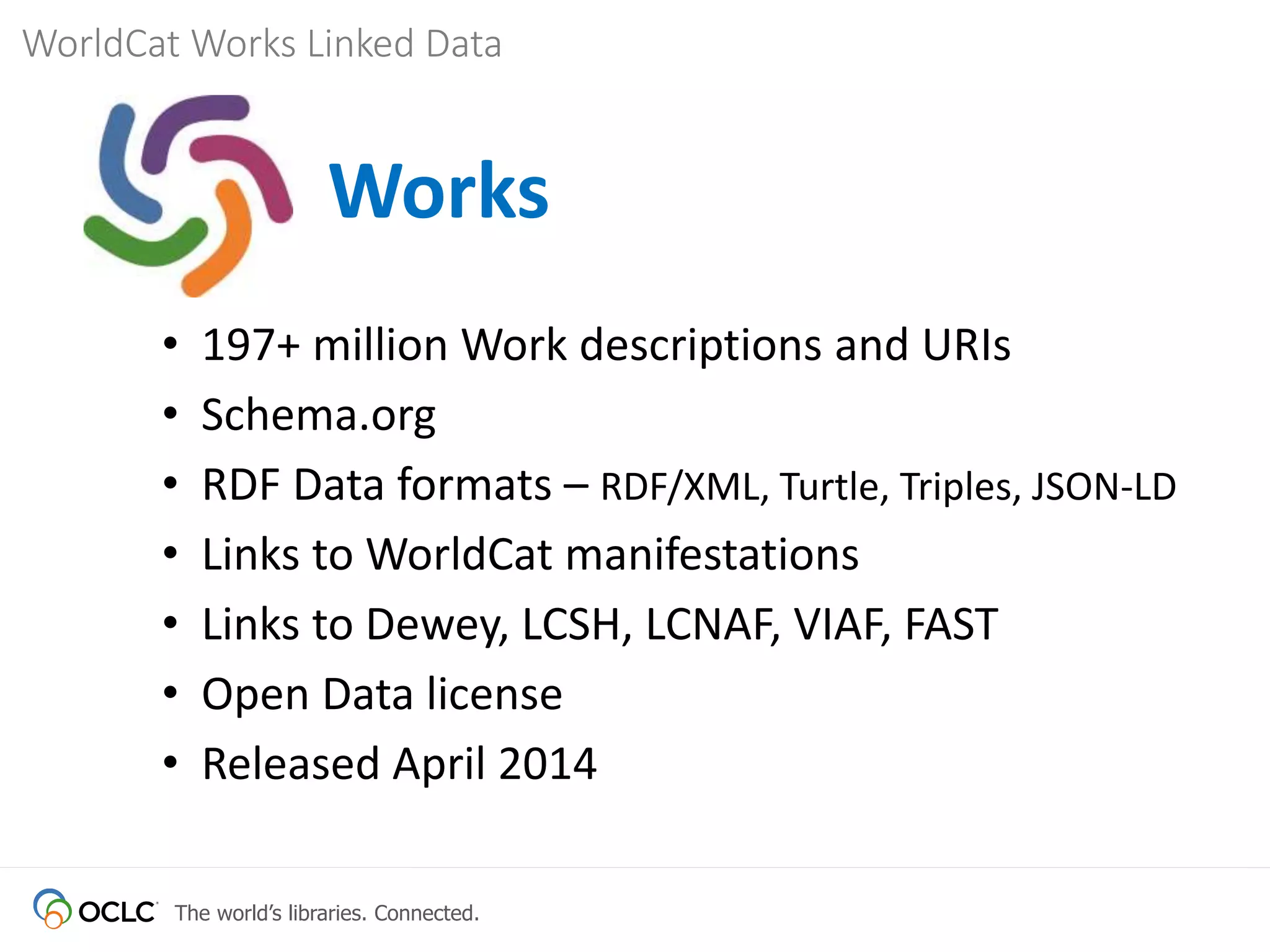 The world’s libraries. Connected.
WorldCat Works Linked Data
Works
• 197+ million Work descriptions and URIs
• Schema.org
• RDF Data formats – RDF/XML, Turtle, Triples, JSON-LD
• Links to WorldCat manifestations
• Links to Dewey, LCSH, LCNAF, VIAF, FAST
• Open Data license
• Released April 2014
 