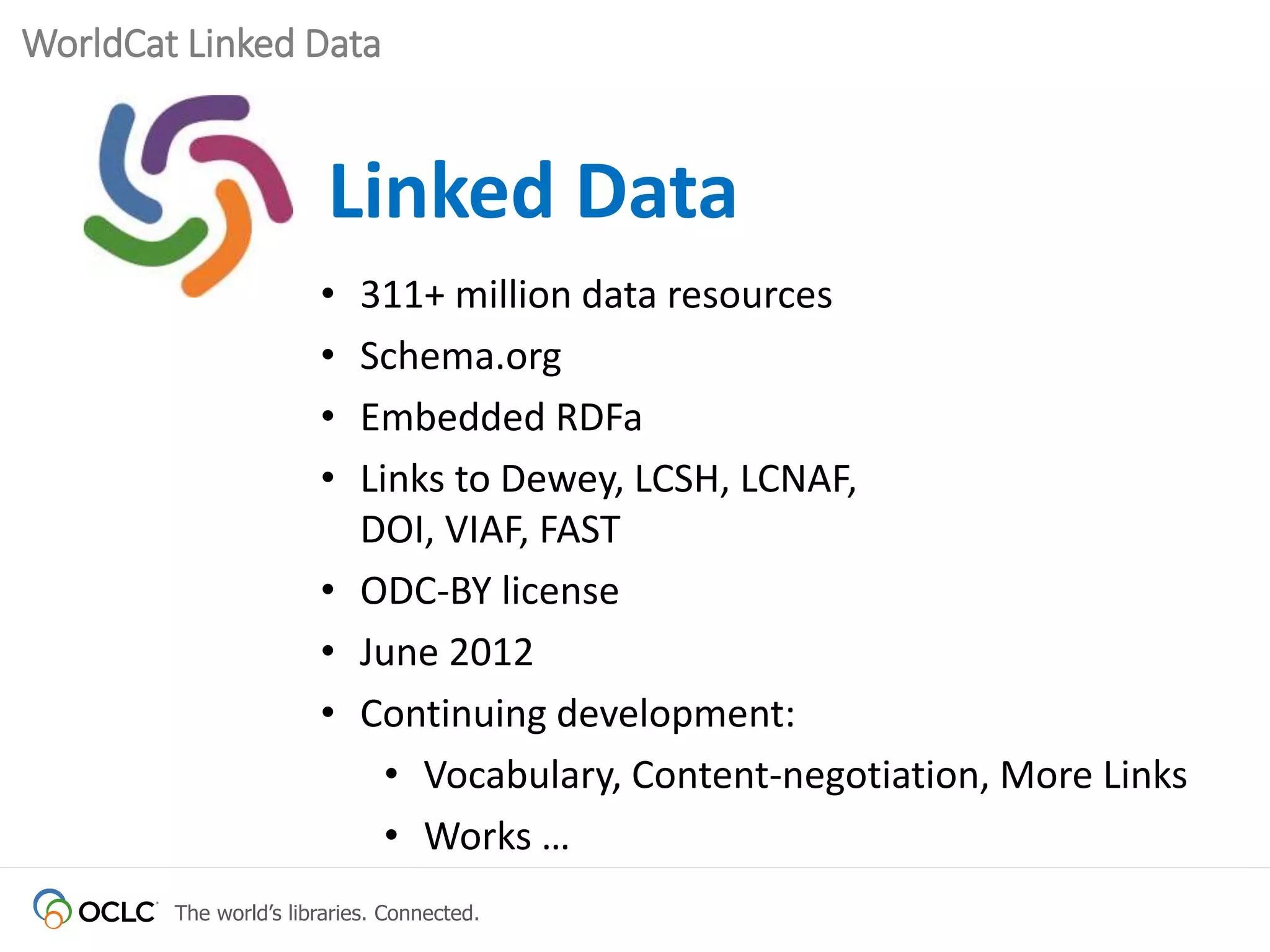The world’s libraries. Connected.
WorldCat Linked Data
Linked Data
• 311+ million data resources
• Schema.org
• Embedded RDFa
• Links to Dewey, LCSH, LCNAF,
DOI, VIAF, FAST
• ODC-BY license
• June 2012
• Continuing development:
• Vocabulary, Content-negotiation, More Links
• Works …
 