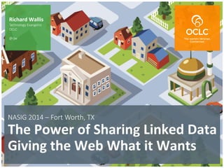The world’s libraries. Connected.
NASIG  2014  –  Fort  Worth,  TX  	
  
The	
  Power	
  of	
  Sharing	
  Linked	
  Data	
  
Giving	
  the	
  Web	
  What	
  it	
  Wants	
  
Richard	
  Wallis	
  
Technology  Evangelist
OCLC

@rjw
 