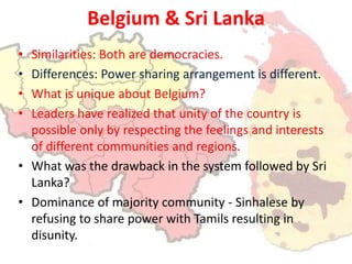 Belgium & Sri LankaSimilarities: Both are democracies.Differences: Power sharing arrangement is different.What is unique about Belgium?Leaders have realized that unity of the country is possible only by respecting the feelings and interests of different communities and regions.What was the drawback in the system followed by Sri Lanka?Dominance of majority community - Sinhalese by refusing to share power with Tamils resulting in disunity.