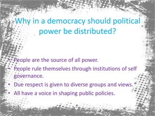 Why in a democracy should political power be distributed?People are the source of all power.People rule themselves through institutions of self governance.Due respect is given to diverse groups and views.All have a voice in shaping public policies.