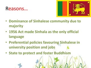 Reasons…Dominance of Sinhalese community due to majority 1956 Act made Sinhala as the only official languagePreferential policies favouring Sinhalese in university position and jobsState to protect and foster Buddhism