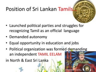 Position of Sri Lankan Tamils…Launched political parties and struggles for recognizing Tamil as an official  language Demanded autonomy Equal opportunity in education and jobs Political organization was formed demanding an independent TAMIL EELAMin North & East Sri Lanka