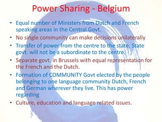Power Sharing - BelgiumEqual number of Ministers from Dutch and French speaking areas in the Central Govt.No single community can make decisions unilaterally Transfer of power from the centre to the state. State govt. will not be a subordinate to the centre.Separate govt. in Brussels with equal representation for the French and the Dutch.Formation of COMMUNITY Govt elected by the people belonging to one language community Dutch, French and German wherever they live. This has power regardingCulture, education and language related issues.