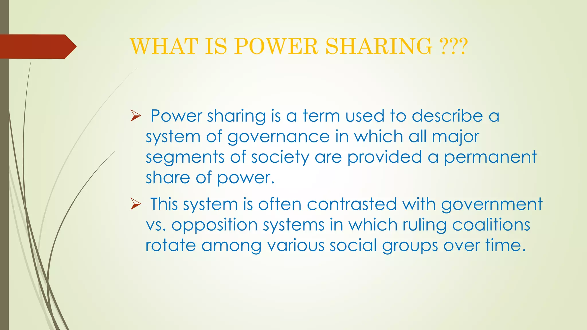 WHAT IS POWER SHARING ??? 
 Power sharing is a term used to describe a 
system of governance in which all major 
segments of society are provided a permanent 
share of power. 
 This system is often contrasted with government 
vs. opposition systems in which ruling coalitions 
rotate among various social groups over time. 
 