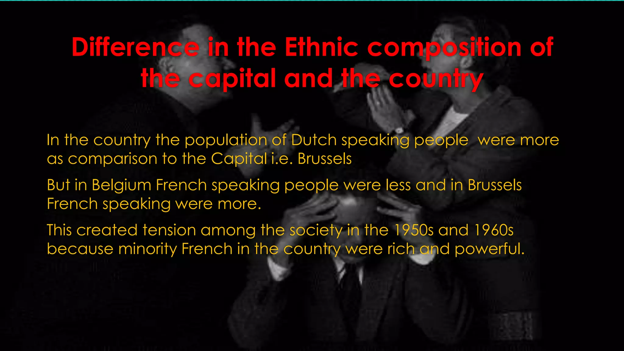 Difference in the Ethnic composition of 
the capital and the country 
In the country the population of Dutch speaking people were more 
as comparison to the Capital i.e. Brussels 
But in Belgium French speaking people were less and in Brussels 
French speaking were more. 
This created tension among the society in the 1950s and 1960s 
because minority French in the country were rich and powerful. 
 