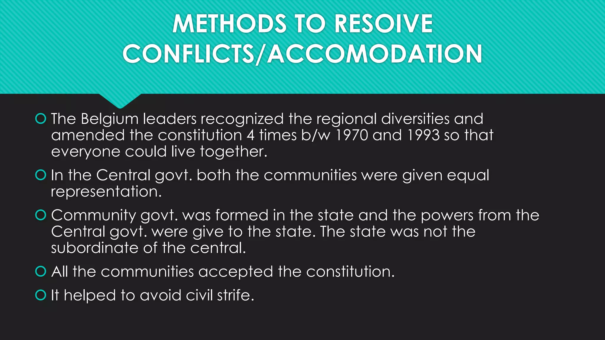 METHODS TO RESOIVE 
CONFLICTS/ACCOMODATION 
 The Belgium leaders recognized the regional diversities and 
amended the constitution 4 times b/w 1970 and 1993 so that 
everyone could live together. 
 In the Central govt. both the communities were given equal 
representation. 
 Community govt. was formed in the state and the powers from the 
Central govt. were give to the state. The state was not the 
subordinate of the central. 
 All the communities accepted the constitution. 
 It helped to avoid civil strife. 
 