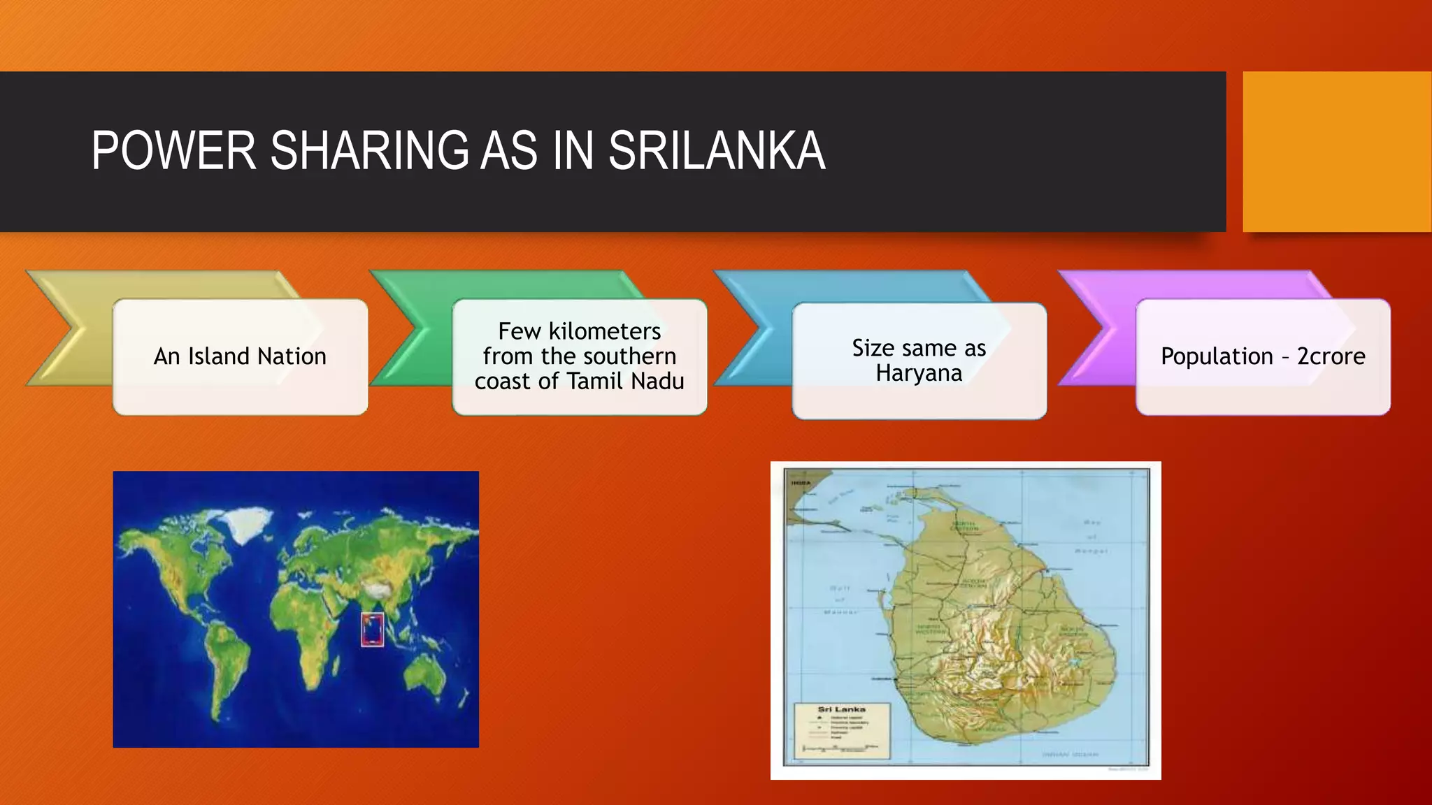 POWER SHARING AS IN SRILANKA 
An Island Nation 
Few kilometers 
from the southern 
coast of Tamil Nadu 
Size same as 
Haryana 
Population – 2crore 
 