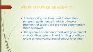 WHAT IS POWER SHARING ??? 
 Power sharing is a term used to describe a 
system of governance in which all major 
segments of society are provided a permanent 
share of power. 
 This system is often contrasted with government 
vs. opposition systems in which ruling coalitions 
rotate among various social groups over time. 
 