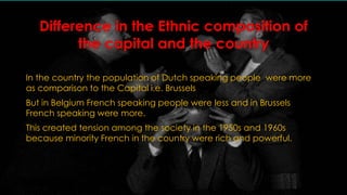 Difference in the Ethnic composition of 
the capital and the country 
In the country the population of Dutch speaking people were more 
as comparison to the Capital i.e. Brussels 
But in Belgium French speaking people were less and in Brussels 
French speaking were more. 
This created tension among the society in the 1950s and 1960s 
because minority French in the country were rich and powerful. 
 