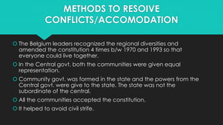 METHODS TO RESOIVE 
CONFLICTS/ACCOMODATION 
 The Belgium leaders recognized the regional diversities and 
amended the constitution 4 times b/w 1970 and 1993 so that 
everyone could live together. 
 In the Central govt. both the communities were given equal 
representation. 
 Community govt. was formed in the state and the powers from the 
Central govt. were give to the state. The state was not the 
subordinate of the central. 
 All the communities accepted the constitution. 
 It helped to avoid civil strife. 
 