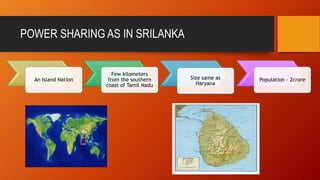 POWER SHARING AS IN SRILANKA 
An Island Nation 
Few kilometers 
from the southern 
coast of Tamil Nadu 
Size same as 
Haryana 
Population – 2crore 
 