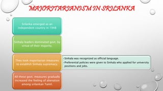 MAJORITARIANISM IN SRILANKA 
Srilanka emerged as an 
independent country in 1948 
Sinhala leaders dominated govt. by 
virtue of their majority. 
•Sinhala was recognized as official language. 
•Preferential policies were given to Sinhala who applied for university 
positions and jobs. 
They took majoritarian measures 
to establish Sinhala supremacy. 
All these govt. measures gradually 
increased the feeling of alienation 
among srilankan Tamil. 
 