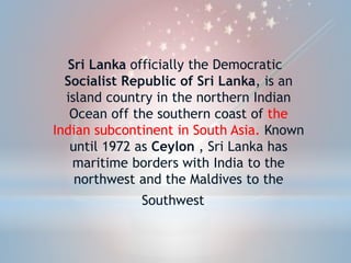 Sri Lanka officially the Democratic
Socialist Republic of Sri Lanka, is an
island country in the northern Indian
Ocean off the southern coast of the
Indian subcontinent in South Asia. Known
until 1972 as Ceylon , Sri Lanka has
maritime borders with India to the
northwest and the Maldives to the
Southwest.
 