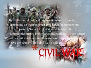 *CIVIL WAR
By 1980 several political organisations were formed
demanding an independent Tamil Eelam in northern and
eastern parts of Sri lanka . The distrust between the two
communities turned into widespread conflicts. It soon turned
into a civil war as a result thousands of people were forced to
leave the country. This civil war is still going on.
 