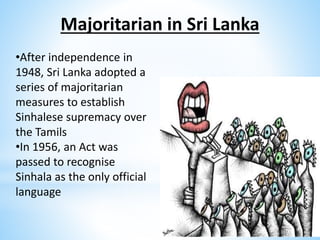 Majoritarian in Sri Lanka
•After independence in
1948, Sri Lanka adopted a
series of majoritarian
measures to establish
Sinhalese supremacy over
the Tamils
•In 1956, an Act was
passed to recognise
Sinhala as the only official
language
 