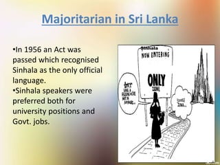 Majoritarian in Sri Lanka
•In 1956 an Act was
passed which recognised
Sinhala as the only official
language.
•Sinhala speakers were
preferred both for
university positions and
Govt. jobs.
Sinhala
Lank
a
 
