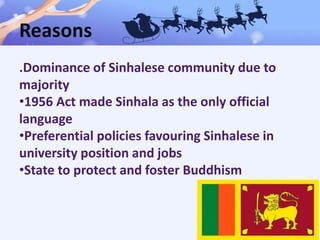 Reasons
.Dominance of Sinhalese community due to
majority
•1956 Act made Sinhala as the only official
language
•Preferential policies favouring Sinhalese in
university position and jobs
•State to protect and foster Buddhism
 