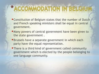 Constitution of Belgium states that the number of Dutch
and French speaking ministers shall be equal in central
government.
Many powers of central government have been given to
the state government .
Brussels have a separate government in which each
party have the equal representation.
There is a third kind of government called community
government which is elected by the people belonging to
one language community.
 