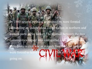 *CIVIL WAR
By 1980 several political organisations were formed
demanding an independent Tamil Eelam in northern and
eastern parts of Sri lanka . The distrust between the two
communities turned into widespread conflicts. It soon
turned into a civil war as a result thousands of people
were forced to leave the country. This civil war is still
going on.
 