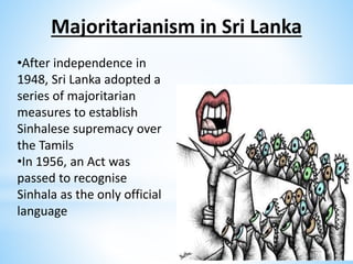 Majoritarianism in Sri Lanka
•After independence in
1948, Sri Lanka adopted a
series of majoritarian
measures to establish
Sinhalese supremacy over
the Tamils
•In 1956, an Act was
passed to recognise
Sinhala as the only official
language
 