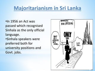 Majoritarianism in Sri Lanka
•In 1956 an Act was
passed which recognised
Sinhala as the only official
language.
•Sinhala speakers were
preferred both for
university positions and
Govt. jobs.
Sinhala
Lank
a
 