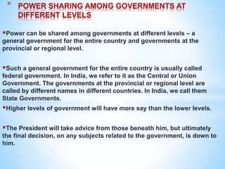 Power can be shared among governments at different levels – a
general government for the entire country and governments at the
provincial or regional level.
Such a general government for the entire country is usually called
federal government. In India, we refer to it as the Central or Union
Government. The governments at the provincial or regional level are
called by different names in different countries. In India, we call them
State Governments.
Higher levels of government will have more say than the lower levels.
The President will take advice from those beneath him, but ultimately
the final decision, on any subjects related to the government, is down to
him.
* POWER SHARING AMONG GOVERNMENTS AT
DIFFERENT LEVELS
 