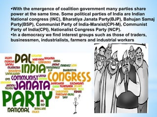 With the emergence of coalition government many parties share
power at the same time. Some political parties of India are Indian
National congress (INC), Bharatiya Janata Party(BJP), Bahujan Samaj
Party(BSP), Communist Party of India-Marxist(CPI-M), Communist
Party of India(CPI), Nationalist Congress Party (NCP).
In a democracy we find interest groups such as those of traders,
businessmen, industrialists, farmers and industrial workers
 