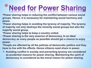 *Need for Power Sharing
•Power sharing helps in reducing the conflict between various social
groups. Hence, it is necessary for maintaining social harmony and
peace.
•Power sharing helps in avoiding the tyranny of majority. The tyranny
of majority not only destroys the minority social groups but also the
majority social group.
•Power sharing helps to keep a country united.
•Power sharing is the very essence of democracy. In an ideal
democracy as many people as possible should get a chance to enjoy
power.
•People are affected by all the policies of democratic politics and they
have to live with the effects. Hence citizens need share in power.
 Avoiding conflict in society and preventing tyranny are considered
as prudential reasons for power sharing. Maintaining the spirit of
democracy is considered as the moral reason for power sharing.
 