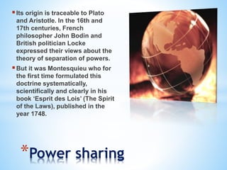 Its origin is traceable to Plato
and Aristotle. In the 16th and
17th centuries, French
philosopher John Bodin and
British politician Locke
expressed their views about the
theory of separation of powers.
But it was Montesquieu who for
the first time formulated this
doctrine systematically,
scientifically and clearly in his
book ‘Esprit des Lois’ (The Spirit
of the Laws), published in the
year 1748.
*Power sharing
 