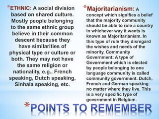 *
*ETHNIC: A social division
based on shared culture.
Mostly people belonging
to the same ethnic group
believe in their common
descent because they
have similarities of
physical type or culture or
both. They may not have
the same religion or
nationality, e.g., French
speaking, Dutch speaking,
Sinhala speaking, etc.
*Majoritarianism: A
concept which signifies a belief
that the majority community
should be able to rule a country
in whichever way it wants is
known as Majoritarianism. In
this type of rule they disregard
the wishes and needs of the
minority. Community
Government: A type of
Government which is elected
by people belonging to one
language community is called
community government. Dutch,
French and German speaking
no matter where they live. This
is a very specific type of
government in Belgium.
 