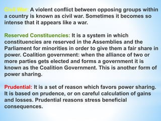 Civil War: A violent conflict between opposing groups within
a country is known as civil war. Sometimes it becomes so
intense that it appears like a war.
Reserved Constituencies: It is a system in which
constituencies are reserved in the Assemblies and the
Parliament for minorities in order to give them a fair share in
power. Coalition government: when the alliance of two or
more parties gets elected and forms a government it is
known as the Coalition Government. This is another form of
power sharing.
Prudential: It is a set of reason which favors power sharing.
It is based on prudence, or on careful calculation of gains
and losses. Prudential reasons stress beneficial
consequences.
 