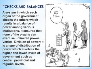 *CHECKS AND BALANCES
A system in which each
organ of the government
checks the others which
results in a balance of
power among various
institutions. It ensures that
none of the organs can
exercise unlimited power.
Vertical Division of power: It
is a type of distribution of
power which involves the
higher and lower levels of
government such as
central, provincial and
regional levels.
 
