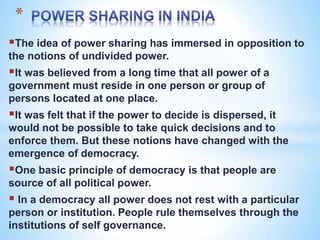 *
The idea of power sharing has immersed in opposition to
the notions of undivided power.
It was believed from a long time that all power of a
government must reside in one person or group of
persons located at one place.
It was felt that if the power to decide is dispersed, it
would not be possible to take quick decisions and to
enforce them. But these notions have changed with the
emergence of democracy.
One basic principle of democracy is that people are
source of all political power.
 In a democracy all power does not rest with a particular
person or institution. People rule themselves through the
institutions of self governance.
 