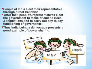 People of India elect their representative
through direct franchise.
 After that, people’s representatives elect
the government to make or amend rules
& regulations and to carry out day to day
functioning of governance.
Thus India being a democracy presents a
good example of power sharing.
 