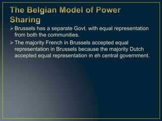 Brussels has a separate Govt. with equal representation
from both the communities.
The majority French in Brussels accepted equal
representation in Brussels because the majority Dutch
accepted equal representation in eh central government.
 